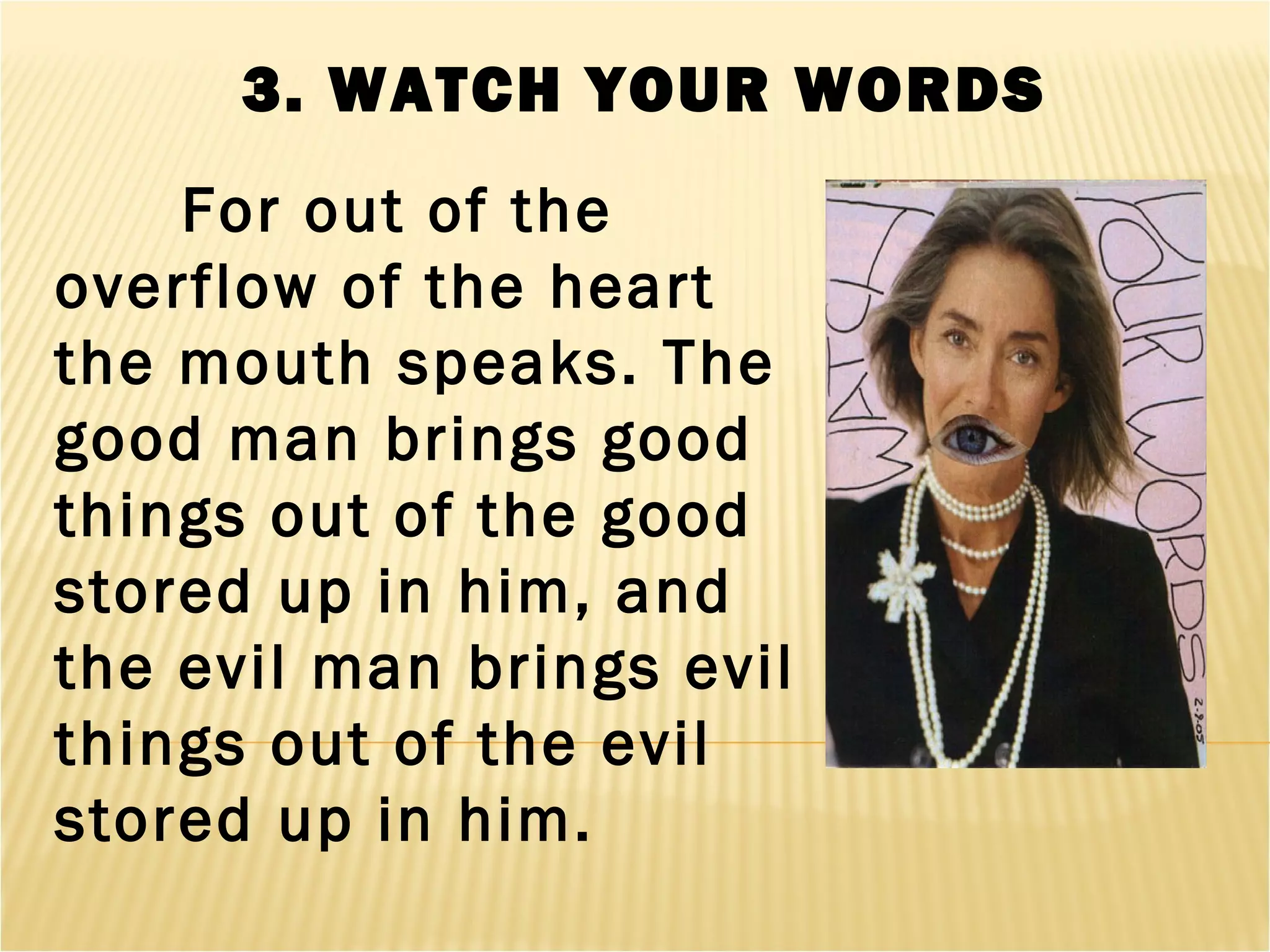 3. WATCH YOUR WORDS
For out of the
overflow of the heart
the mouth speaks. The
good man brings good
things out of the good
stored up in him, and
the evil man brings evil
things out of the evil
stored up in him.
 