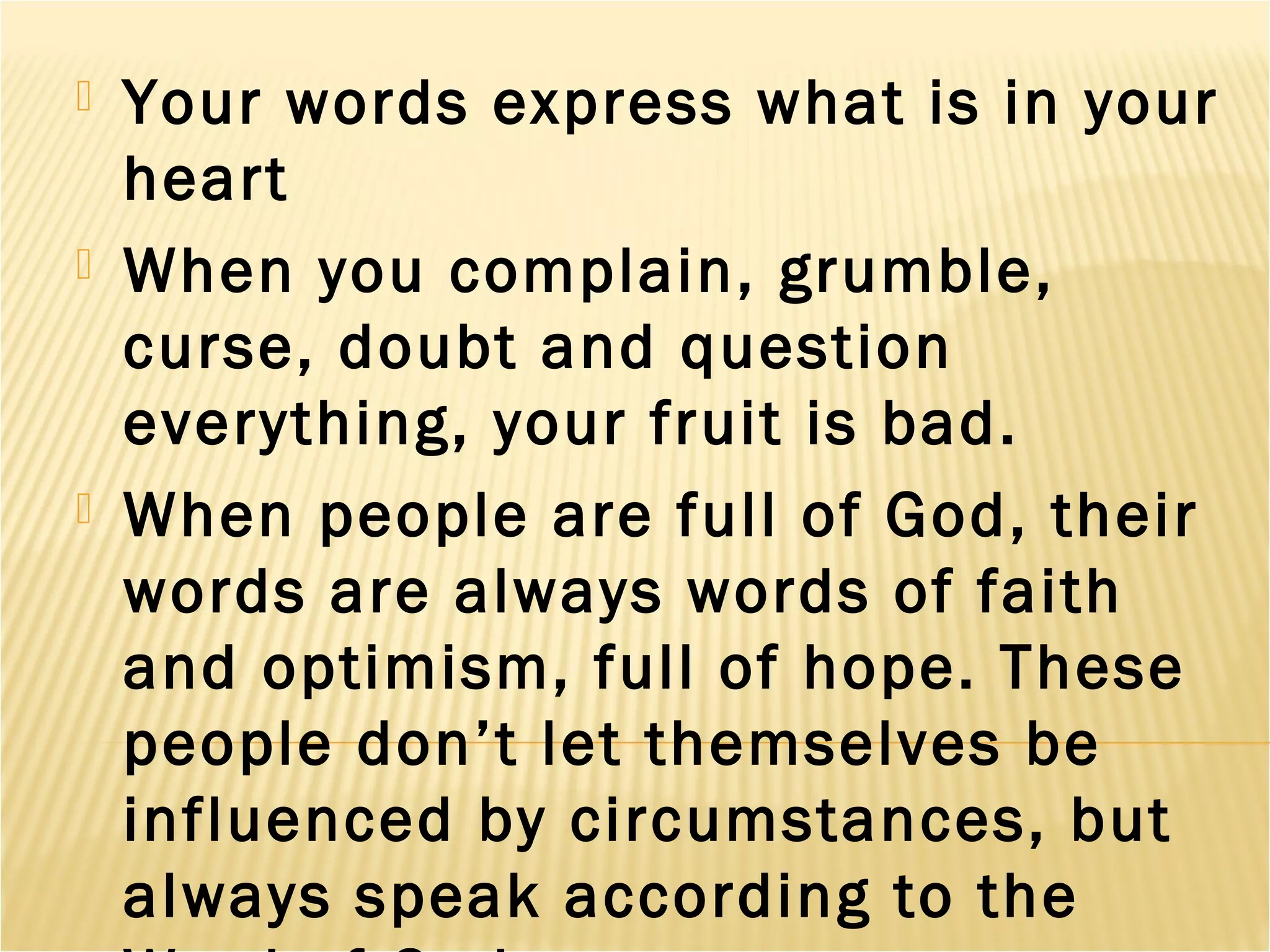  Your words express what is in your
heart
 When you complain, grumble,
curse, doubt and question
everything, your fruit is bad.
 When people are full of God, their
words are always words of faith
and optimism, full of hope. These
people don’t let themselves be
influenced by circumstances, but
always speak according to the
 