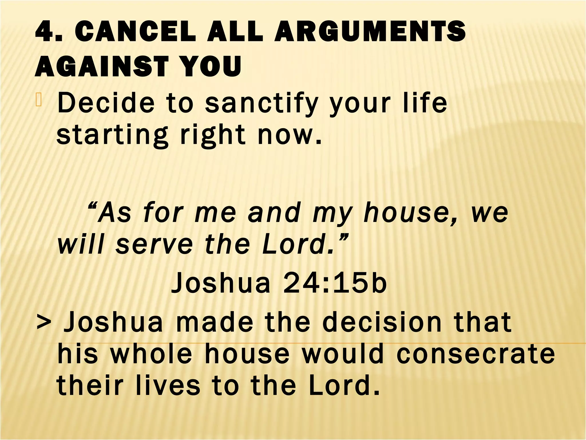 4. CANCEL ALL ARGUMENTS
AGAINST YOU
 Decide to sanctify your life
starting right now.
“As for me and my house, we
will serve the Lord.”
Joshua 24:15b
> Joshua made the decision that
his whole house would consecrate
their lives to the Lord.
 