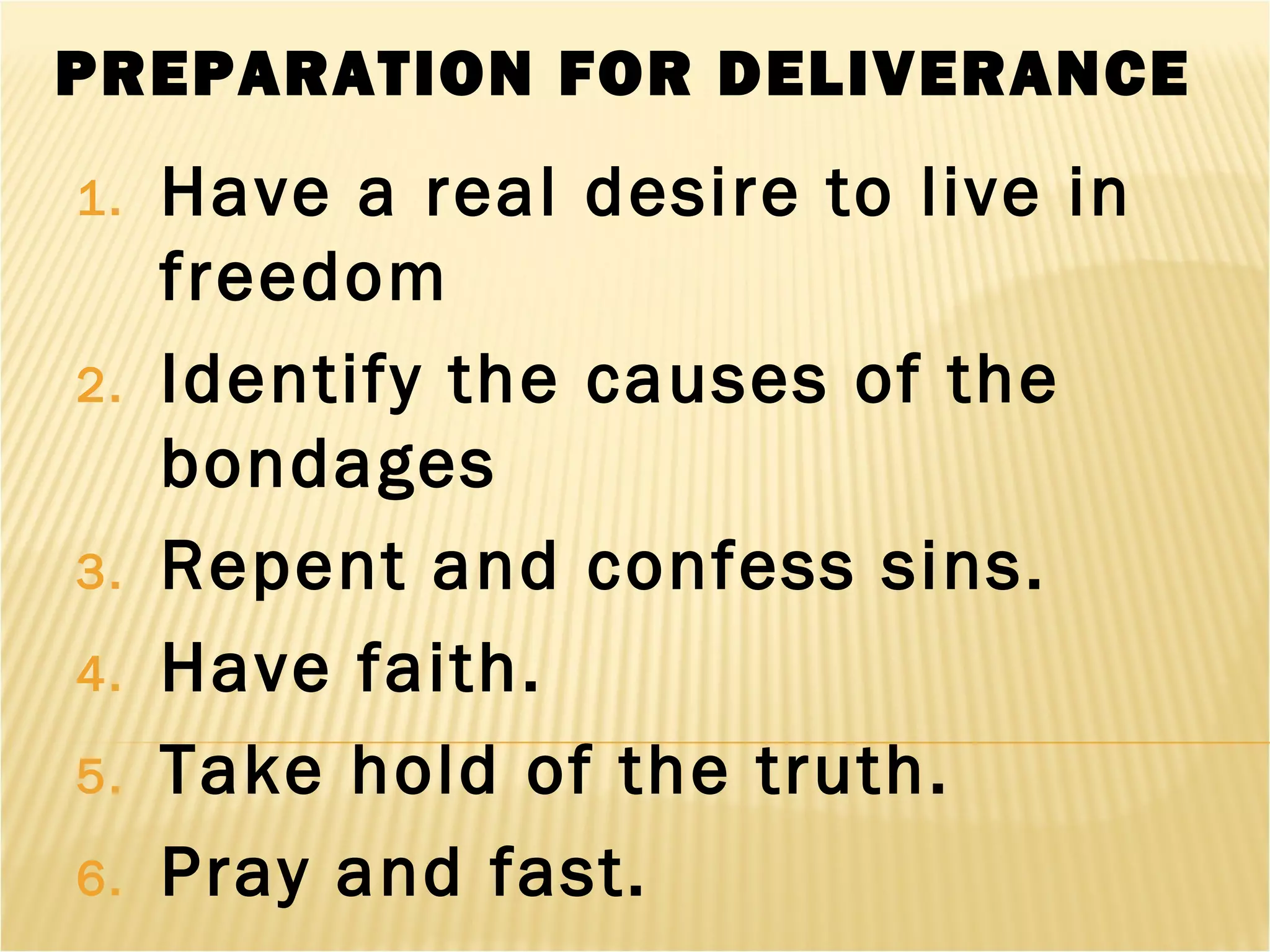 PREPARATION FOR DELIVERANCE
1. Have a real desire to live in
freedom
2. Identify the causes of the
bondages
3. Repent and confess sins.
4. Have faith.
5. Take hold of the truth.
6. Pray and fast.
 