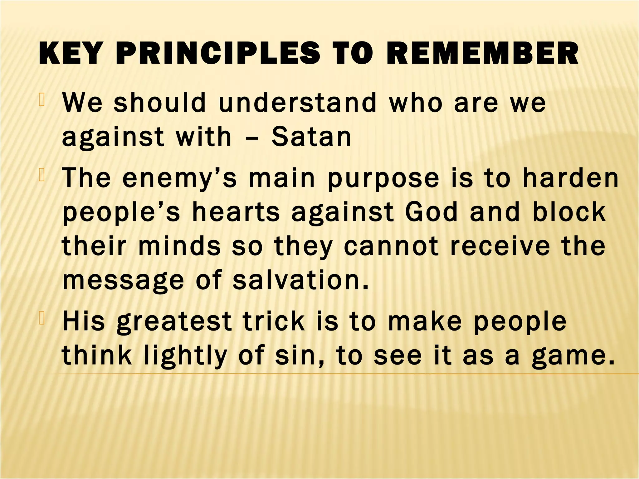 KEY PRINCIPLES TO REMEMBER
 We should understand who are we
against with – Satan
 The enemy’s main purpose is to harden
people’s hearts against God and block
their minds so they cannot receive the
message of salvation.
 His greatest trick is to make people
think lightly of sin, to see it as a game.
 