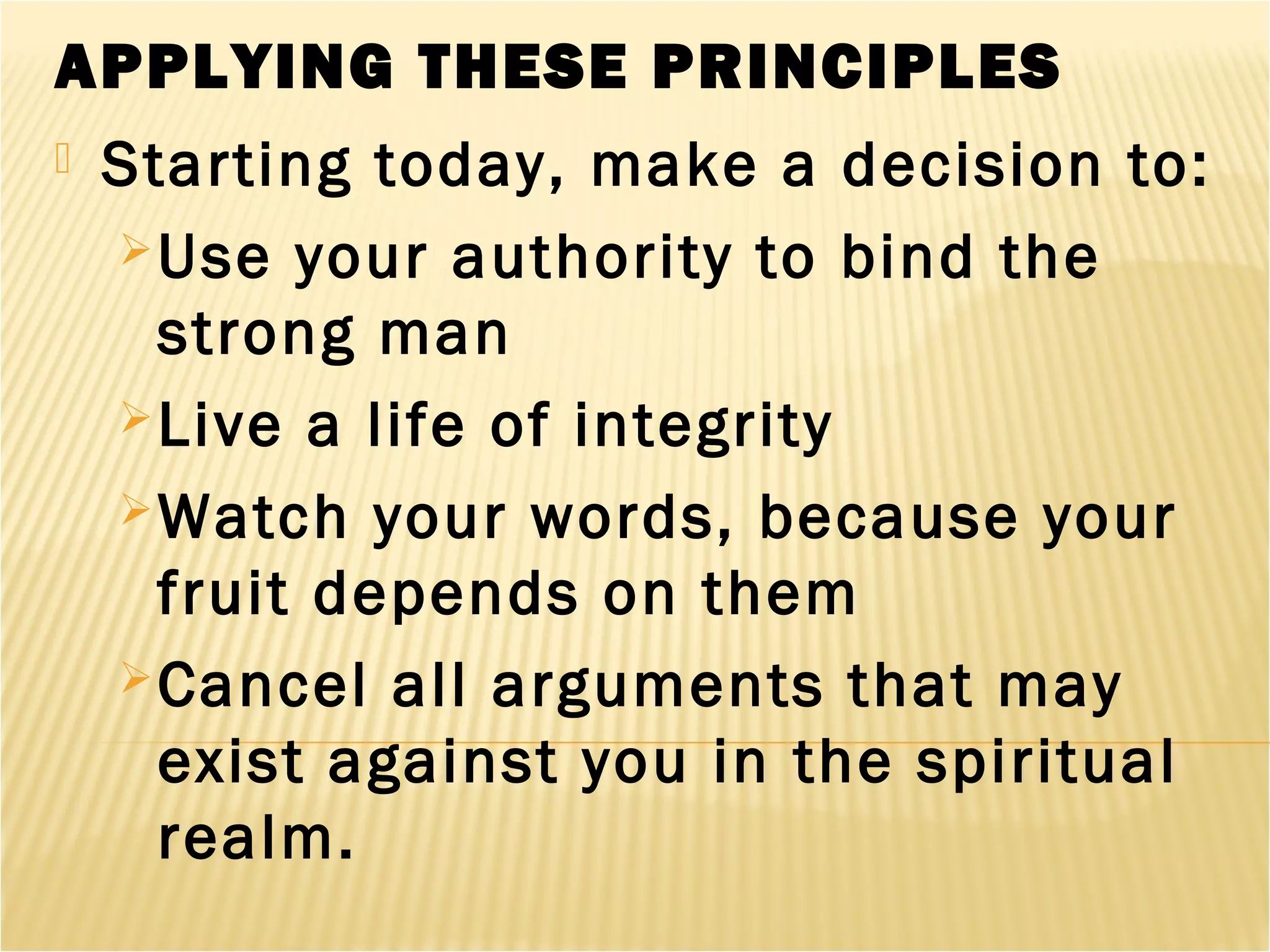APPLYING THESE PRINCIPLES
 Starting today, make a decision to:
Use your authority to bind the
strong man
Live a life of integrity
Watch your words, because your
fruit depends on them
Cancel all arguments that may
exist against you in the spiritual
realm.
 