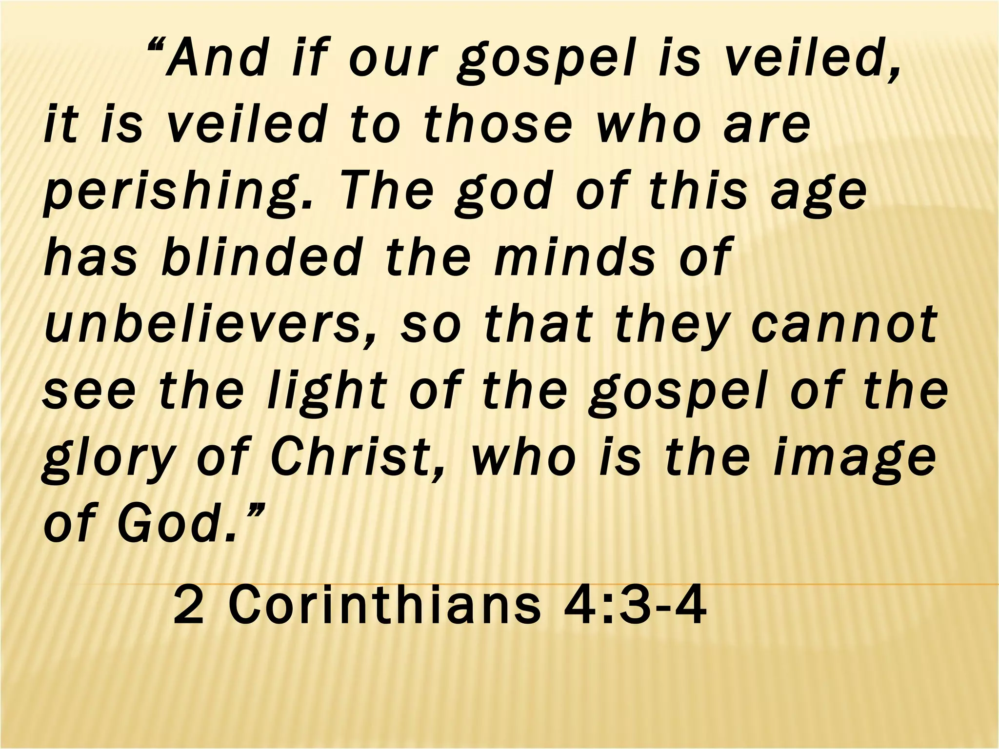 “And if our gospel is veiled,
it is veiled to those who are
perishing. The god of this age
has blinded the minds of
unbelievers, so that they cannot
see the light of the gospel of the
glory of Christ, who is the image
of God.”
2 Corinthians 4:3-4
 