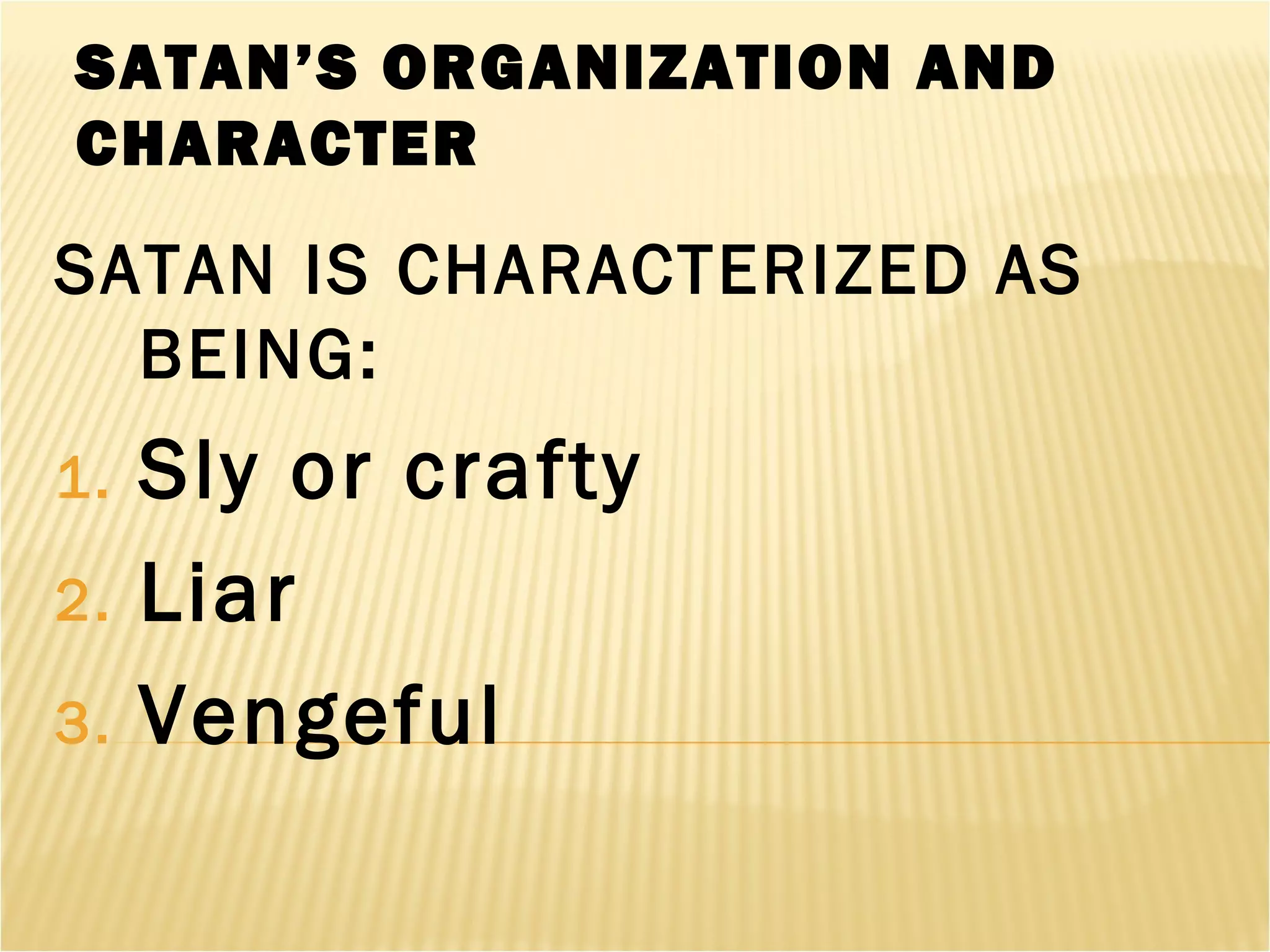SATAN’S ORGANIZATION AND
CHARACTER
SATAN IS CHARACTERIZED AS
BEING:
1. Sly or crafty
2. Liar
3. Vengeful
 