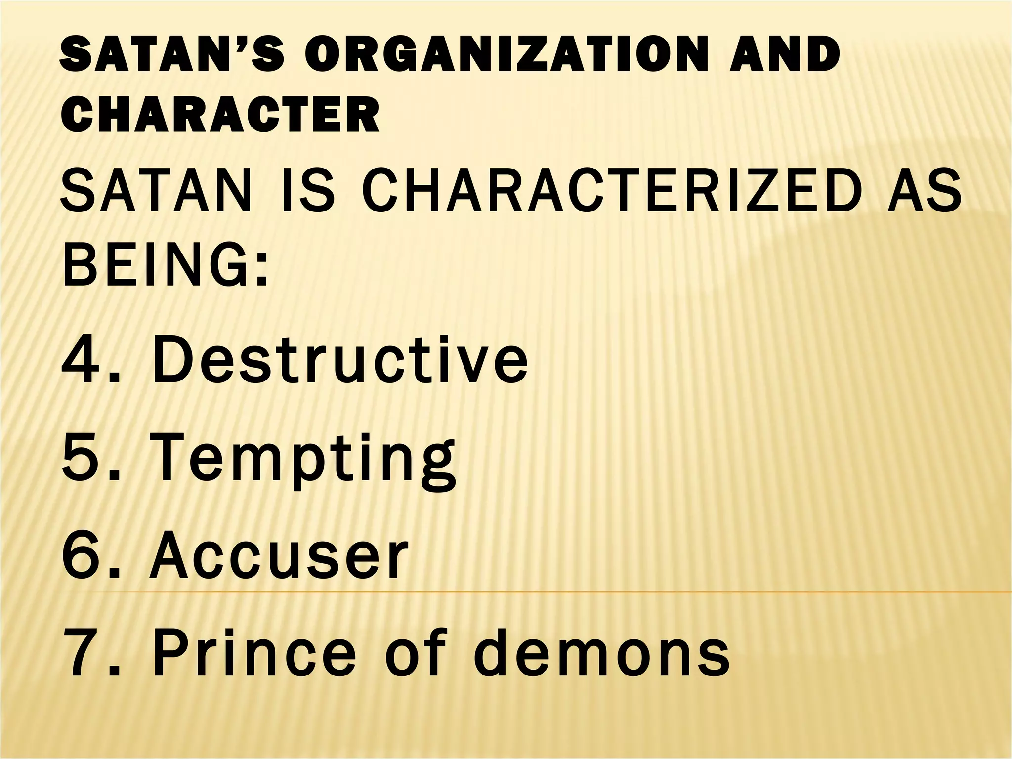 SATAN’S ORGANIZATION AND
CHARACTER
SATAN IS CHARACTERIZED AS
BEING:
4. Destructive
5. Tempting
6. Accuser
7. Prince of demons
 