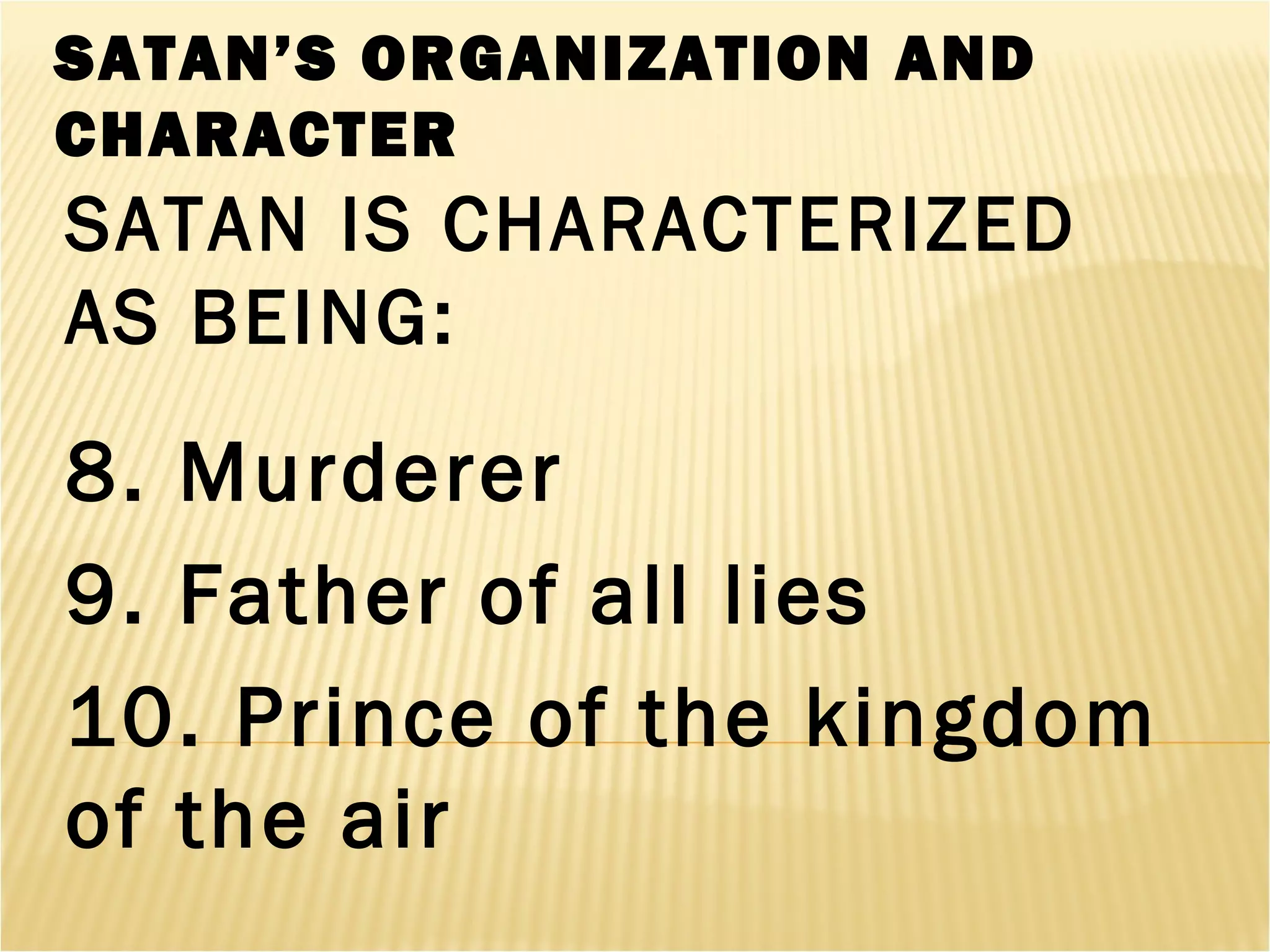 SATAN’S ORGANIZATION AND
CHARACTER
SATAN IS CHARACTERIZED
AS BEING:
8. Murderer
9. Father of all lies
10. Prince of the kingdom
of the air
 