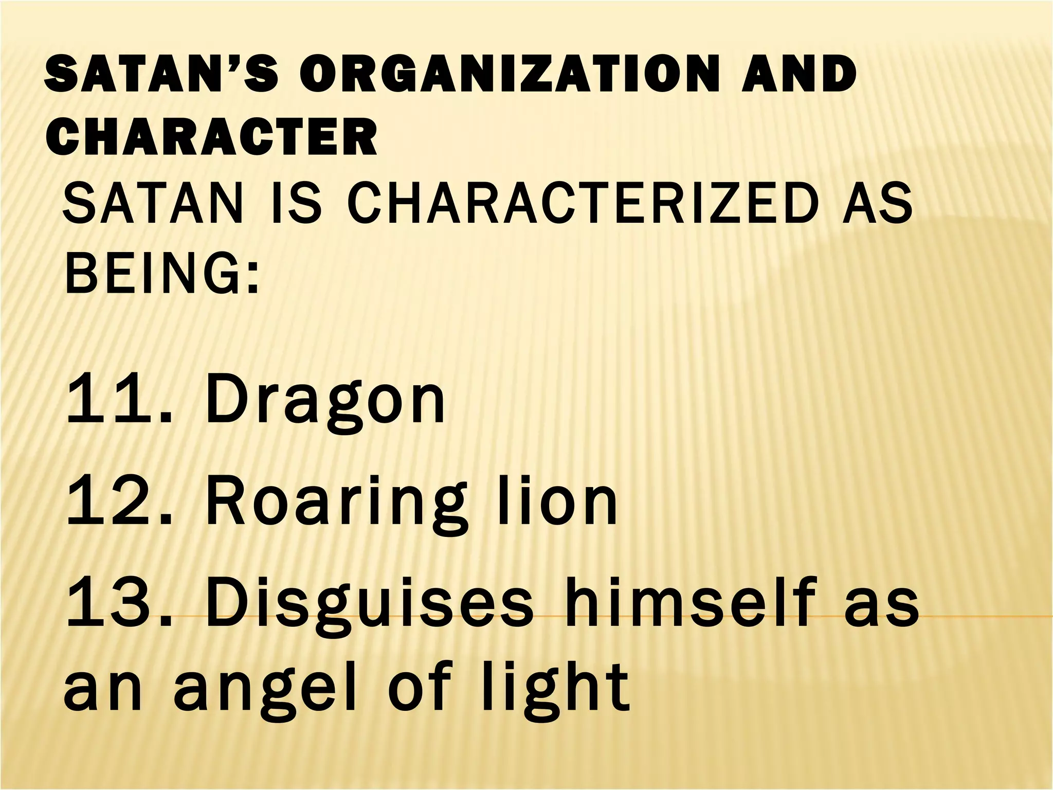 SATAN’S ORGANIZATION AND
CHARACTER
SATAN IS CHARACTERIZED AS
BEING:
11. Dragon
12. Roaring lion
13. Disguises himself as
an angel of light
 