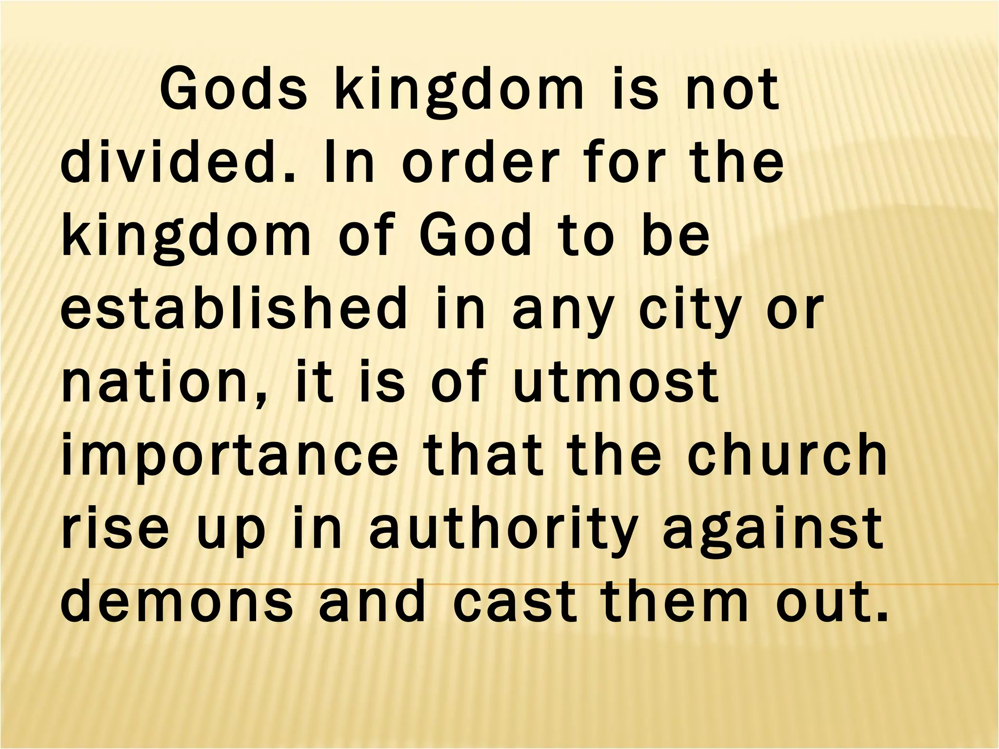Gods kingdom is not
divided. In order for the
kingdom of God to be
established in any city or
nation, it is of utmost
importance that the church
rise up in authority against
demons and cast them out.
 