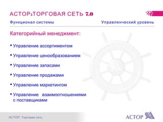 АСТОР: Торговая сеть
: 7.0АСТОР ТОРГОВАЯ СЕТЬ
Функционал системы Управленческий уровень
Категорийный менеджмент:
 Управление ассортиментом
 Управление ценообразованием
 Управление запасами
 Управление продажами
 Управление маркетингом
 Управление взаимоотношениями
с поставщиками
 