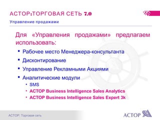АСТОР: Торговая сеть
: 7.0АСТОР ТОРГОВАЯ СЕТЬ
Для «Управления продажами» предлагаем
использовать:
 Рабочее место Менеджера-консультанта
 Дисконтирование
 Управление Рекламными Акциями
 Аналитические модули
• SMS
• АСТОР Business Intelligence Sales Analytics
• АСТОР Business Intelligence Sales Expert 3k
Управление продажами
 