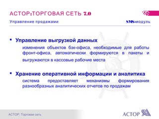 АСТОР: Торговая сеть
: 7.0АСТОР ТОРГОВАЯ СЕТЬ
 Управление выгрузкой данных
изменения объектов бэк-офиса, необходимые для работы
фронт-офиса, автоматически формируются в пакеты и
выгружаются в кассовые рабочие места
 Хранение оперативной информации и аналитика
система предоставляет механизмы формирования
разнообразных аналитических отчетов по продажам
Управление продажами SMS-модуль
 