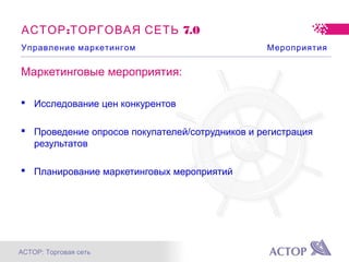 АСТОР: Торговая сеть
: 7.0АСТОР ТОРГОВАЯ СЕТЬ
Маркетинговые мероприятия:
 Исследование цен конкурентов
 Проведение опросов покупателей/сотрудников и регистрация
результатов
 Планирование маркетинговых мероприятий
Управление маркетингом Мероприятия
 