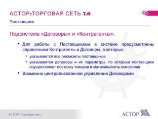 АСТОР: Торговая сеть
Подсистема «Договоры» и «Контрагенты»:
 Для работы с Поставщиками в системе предусмотрены
справочники Контрагенты и Договоры, в которых:
• указываются все реквизиты поставщиков
• указываются договоры и их параметры, по которым поставщики
осуществляют поставку товаров в магазины/сеть магазинов
 Возможно централизованное управление Договорами
: 7.0АСТОР ТОРГОВАЯ СЕТЬ
Поставщики
 