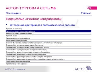 АСТОР: Торговая сеть
Подсистема «Рейтинг контрагентов»:
 встроенные критерии для автоматического расчета
 возможность добавления своих критериев
 ранжирование критериев
 использование в системе заказов и поставок
: 7.0АСТОР ТОРГОВАЯ СЕТЬ
Поставщики Рейтинг
 