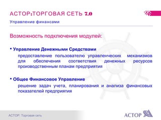 АСТОР: Торговая сеть
Возможность подключения модулей:
 Управление Денежными Средствами
предоставление пользователю управленческих механизмов
для обеспечения соответствия денежных ресурсов
производственным планам предприятия
 Общее Финансовое Управление
решение задач учета, планирования и анализа финансовых
показателей предприятия
: 7.0АСТОР ТОРГОВАЯ СЕТЬ
Управление финансами
 
