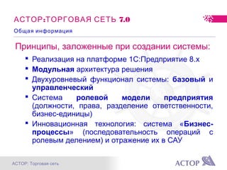 АСТОР: Торговая сеть
: 7.0АСТОР ТОРГОВАЯ СЕТЬ
Принципы, заложенные при создании системы:
 Реализация на платформе 1С:Предприятие 8.x
 Модульная архитектура решения
 Двухуровневый функционал системы: базовый и
управленческий
 Система ролевой модели предприятия
(должности, права, разделение ответственности,
бизнес-единицы)
 Инновационная технология: система «Бизнес-
процессы» (последовательность операций с
ролевым делением) и отражение их в САУ
Общая информация
 