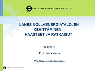 LÄHES NOLLAENERGIATALOJEN
KEHITTÄMINEN –
HAASTEET JA RATKAISUT
22.8.2013
Prof. Juha Vinha
TTY, Rakennustekniikan laitos
 