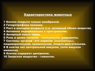 Характеристика животных
1 Клетка покрыта только мембраной.
2 Гетеротрофное питание.
3 Рост в молодом возрасте (т.к. активный обмен веществ).
4 Активное передвижение в пространстве.
5 Активный поиск пищи.
6 Роль в цепях питания – консументы ,редуценты.
7 Системы органов –это нервная ,(анализаторы),
пищеварительная, кровеносная, опорно-двигательная.
8 В клетке нет центральной вакуоли, (хотя вакуоли
имеются).
9 Клетки содержат центриоли.
10 Запасное вещество – гликоген.
 