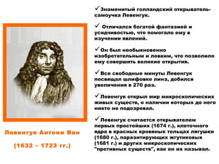                                               
Левенгук Антони Ван
                                                                                             
(1632 – 1723 гг.)
Знаменитый голландский открыватель-
самоучка Левенгук.
 Отличался богатой фантазией и
усидчивостью, что помогало ему в
изучении явлений.
Он был необыкновенно
изобретательным и ловким, что позволило
ему совершить великие открытия.
Все свободные минуты Левенгук
посвящал шлифовке линз, добился
увеличения в 270 раз.
Левенгук открыл мир микроскопических
живых существ, о наличии которых до него
никто не подозревал.
Левенгук считается открывателем
первых простейших (1674 г.), клеточного
ядра в красных кровяных тельцах лягушки
(1680 г.), паразитирующих жгутиковых
(1681 г.) и других микроскопических
"противных существ", как он их называл.
 
