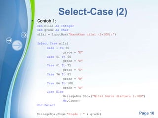 Powerpoint Templates
Page 10
Select-Case (2)
• Contoh 1:
Dim nilai As Integer
Dim grade As Char
nilai = InputBox(“Masukkan nilai (1-100):”)
Select Case nilai
Case 1 To 50
grade = “E”
Case 51 To 60
grade = “D”
Case 61 To 75
grade = “C”
Case 76 To 85
grade = “B”
Case 86 To 100
grade = “A”
Case Else
MessageBox.Show(“Nilai harus diantara 1-100”)
Me.Close()
End Select
MessageBox.Show(“Grade : “ & grade)
 