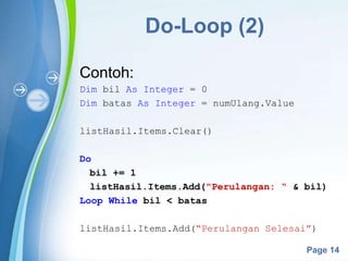 Powerpoint Templates
Page 14
Do-Loop (2)
Contoh:
Dim bil As Integer = 0
Dim batas As Integer = numUlang.Value
listHasil.Items.Clear()
Do
bil += 1
listHasil.Items.Add("Perulangan: “ & bil)
Loop While bil < batas
listHasil.Items.Add(“Perulangan Selesai”)
 