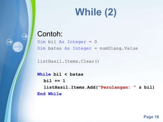 Powerpoint Templates
Page 16
While (2)
Contoh:
Dim bil As Integer = 0
Dim batas As Integer = numUlang.Value
listHasil.Items.Clear()
While bil < batas
bil += 1
listHasil.Items.Add("Perulangan: “ & bil)
End While
 