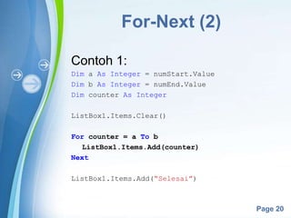 Powerpoint Templates
Page 20
For-Next (2)
Contoh 1:
Dim a As Integer = numStart.Value
Dim b As Integer = numEnd.Value
Dim counter As Integer
ListBox1.Items.Clear()
For counter = a To b
ListBox1.Items.Add(counter)
Next
ListBox1.Items.Add(“Selesai”)
 