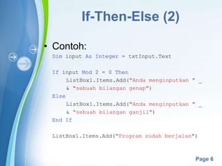 Powerpoint Templates
Page 6
If-Then-Else (2)
• Contoh:
Dim input As Integer = txtInput.Text
If input Mod 2 = 0 Then
ListBox1.Items.Add("Anda menginputkan " _
& "sebuah bilangan genap")
Else
ListBox1.Items.Add("Anda menginputkan " _
& "sebuah bilangan ganjil")
End If
ListBox1.Items.Add("Program sudah berjalan")
 