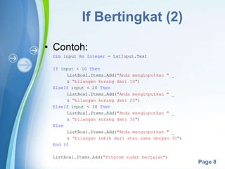 Powerpoint Templates
Page 8
If Bertingkat (2)
• Contoh:
Dim input As Integer = txtInput.Text
If input < 10 Then
ListBox1.Items.Add("Anda menginputkan " _
& “bilangan kurang dari 10")
ElseIf input < 20 Then
ListBox1.Items.Add("Anda menginputkan " _
& “bilangan kurang dari 20")
ElseIf input < 30 Then
ListBox1.Items.Add("Anda menginputkan " _
& “bilangan kurang dari 30")
Else
ListBox1.Items.Add("Anda menginputkan " _
& “bilangan lebih dari atau sama dengan 30")
End If
ListBox1.Items.Add("Program sudah berjalan")
 