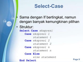 Powerpoint Templates
Page 9
Select-Case
• Sama dengan If bertingkat, namun
dengan banyak kemungkinan pilihan
• Struktur:
Select Case ekspresi
Case ekspresi 1
statement 1
Case ekspresi 2
statement 2
Case ekspresi n
statement n
Case Else
else statement
End Select
 