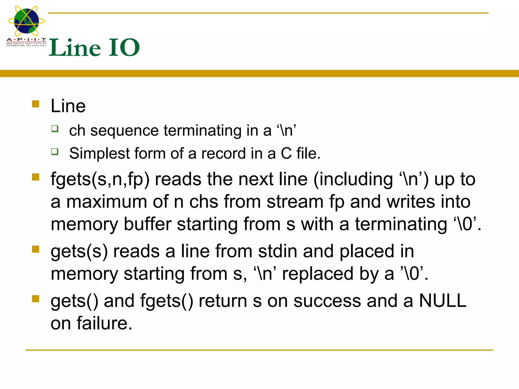 Line IO
 Line
 ch sequence terminating in a ‘n’
 Simplest form of a record in a C file.
 fgets(s,n,fp) reads the next line (including ‘n’) up to
a maximum of n chs from stream fp and writes into
memory buffer starting from s with a terminating ‘0’.
 gets(s) reads a line from stdin and placed in
memory starting from s, ‘n’ replaced by a ’0’.
 gets() and fgets() return s on success and a NULL
on failure.
 