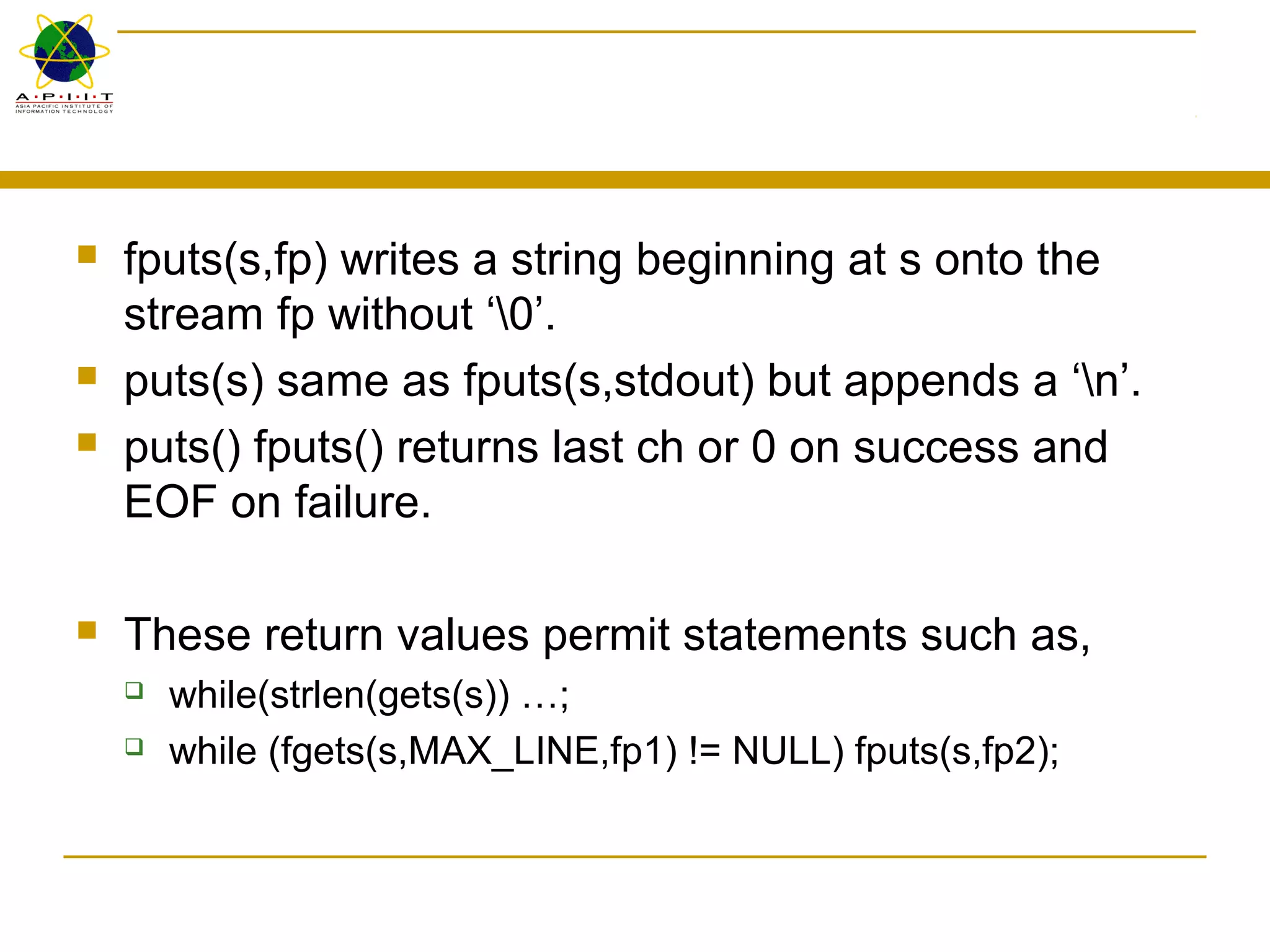 fputs(s,fp) writes a string beginning at s onto the
stream fp without ‘0’.
 puts(s) same as fputs(s,stdout) but appends a ‘n’.
 puts() fputs() returns last ch or 0 on success and
EOF on failure.
 These return values permit statements such as,
 while(strlen(gets(s)) …;
 while (fgets(s,MAX_LINE,fp1) != NULL) fputs(s,fp2);
 