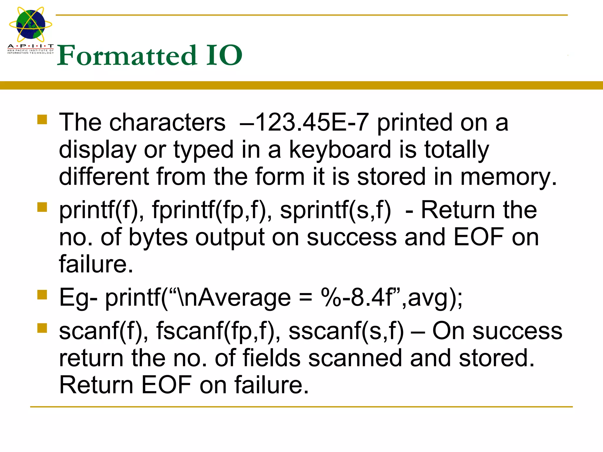 Formatted IO
 The characters –123.45E-7 printed on a
display or typed in a keyboard is totally
different from the form it is stored in memory.
 printf(f), fprintf(fp,f), sprintf(s,f) - Return the
no. of bytes output on success and EOF on
failure.
 Eg- printf(“nAverage = %-8.4f”,avg);
 scanf(f), fscanf(fp,f), sscanf(s,f) – On success
return the no. of fields scanned and stored.
Return EOF on failure.
 