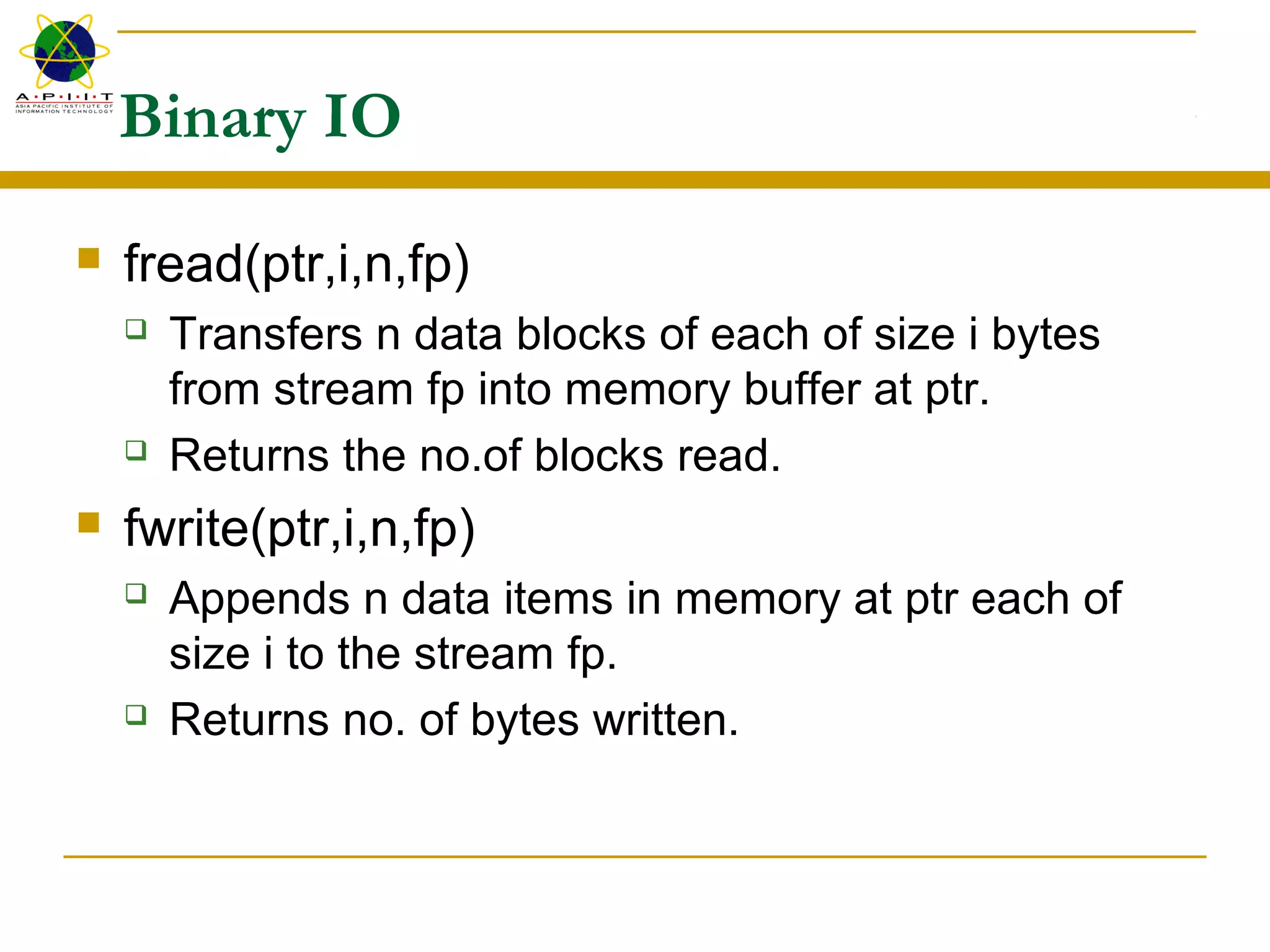 Binary IO
 fread(ptr,i,n,fp)
 Transfers n data blocks of each of size i bytes
from stream fp into memory buffer at ptr.
 Returns the no.of blocks read.
 fwrite(ptr,i,n,fp)
 Appends n data items in memory at ptr each of
size i to the stream fp.
 Returns no. of bytes written.
 