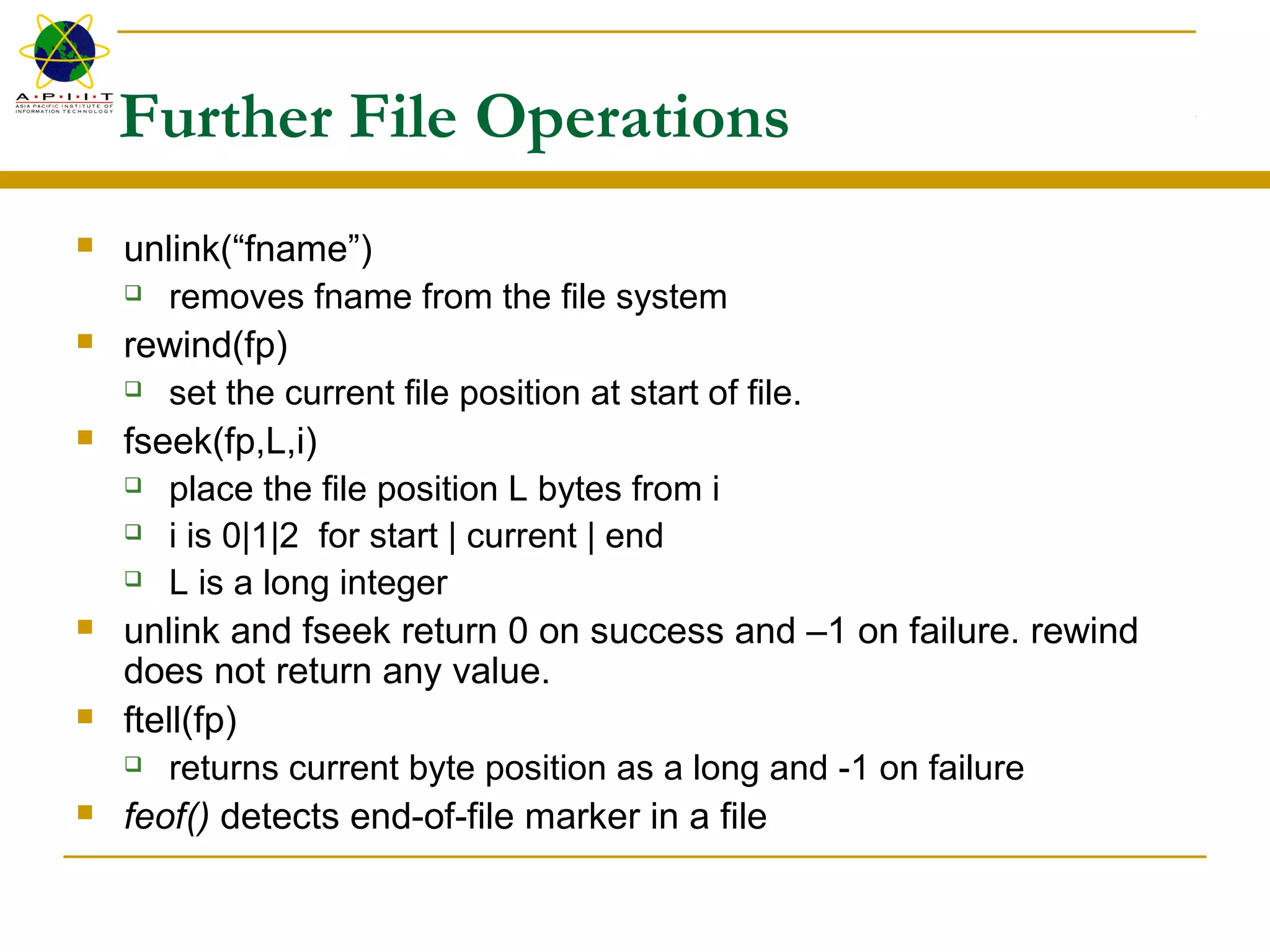 Further File Operations
 unlink(“fname”)
 removes fname from the file system
 rewind(fp)
 set the current file position at start of file.
 fseek(fp,L,i)
 place the file position L bytes from i
 i is 0|1|2 for start | current | end
 L is a long integer
 unlink and fseek return 0 on success and –1 on failure. rewind
does not return any value.
 ftell(fp)
 returns current byte position as a long and -1 on failure
 feof() detects end-of-file marker in a file
 