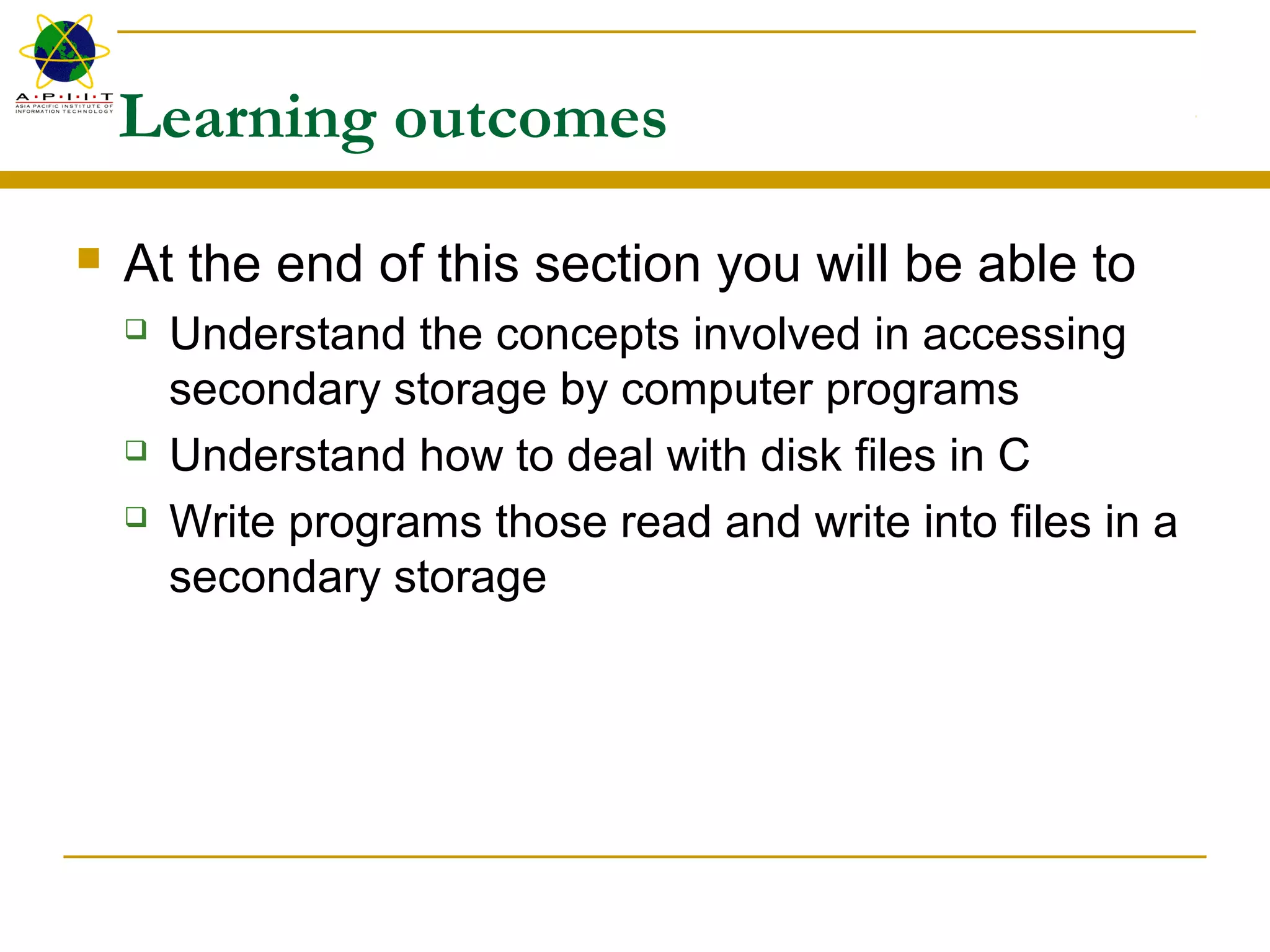 Learning outcomes
 At the end of this section you will be able to
 Understand the concepts involved in accessing
secondary storage by computer programs
 Understand how to deal with disk files in C
 Write programs those read and write into files in a
secondary storage
 