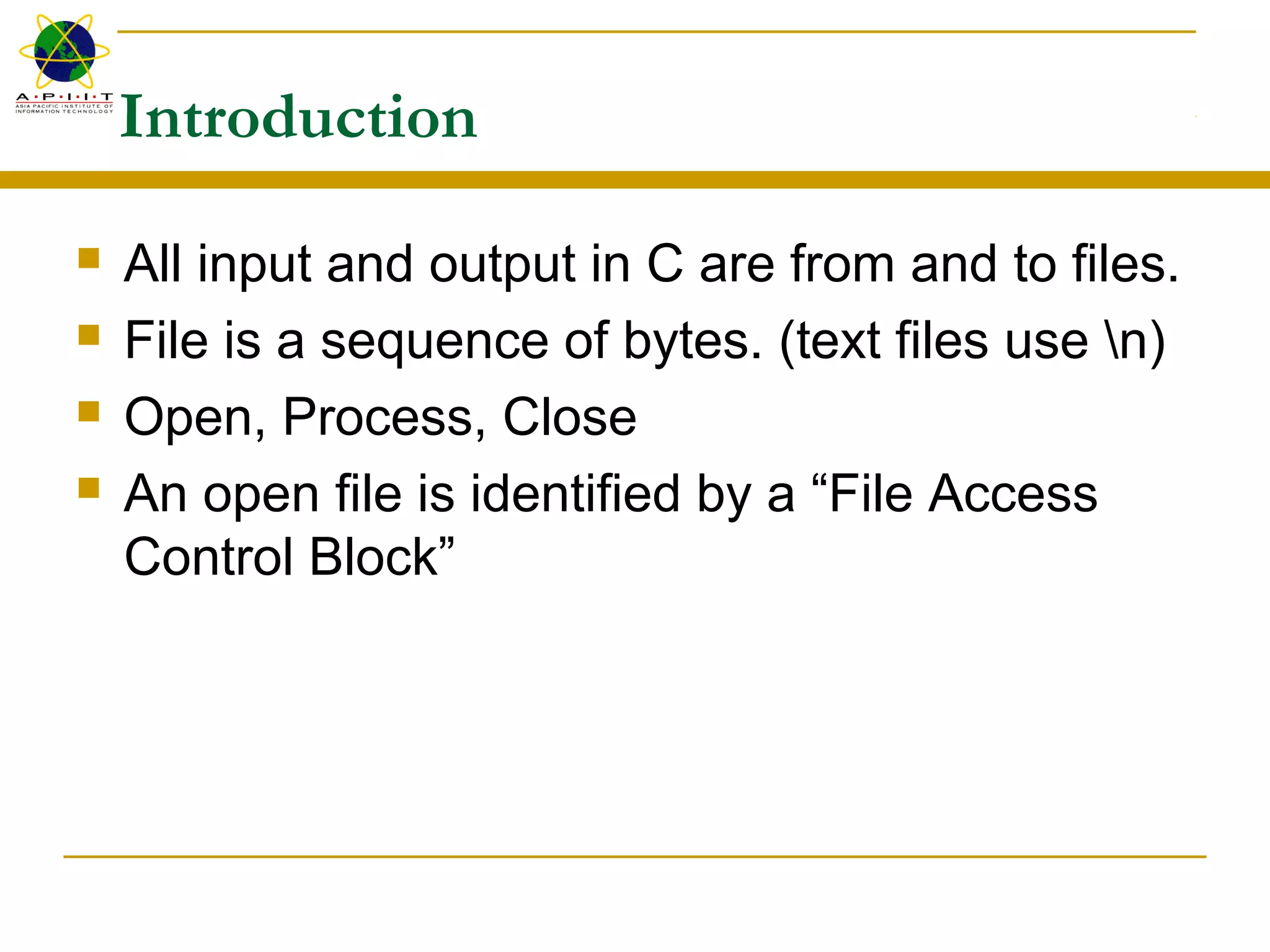 Introduction
 All input and output in C are from and to files.
 File is a sequence of bytes. (text files use n)
 Open, Process, Close
 An open file is identified by a “File Access
Control Block”
 