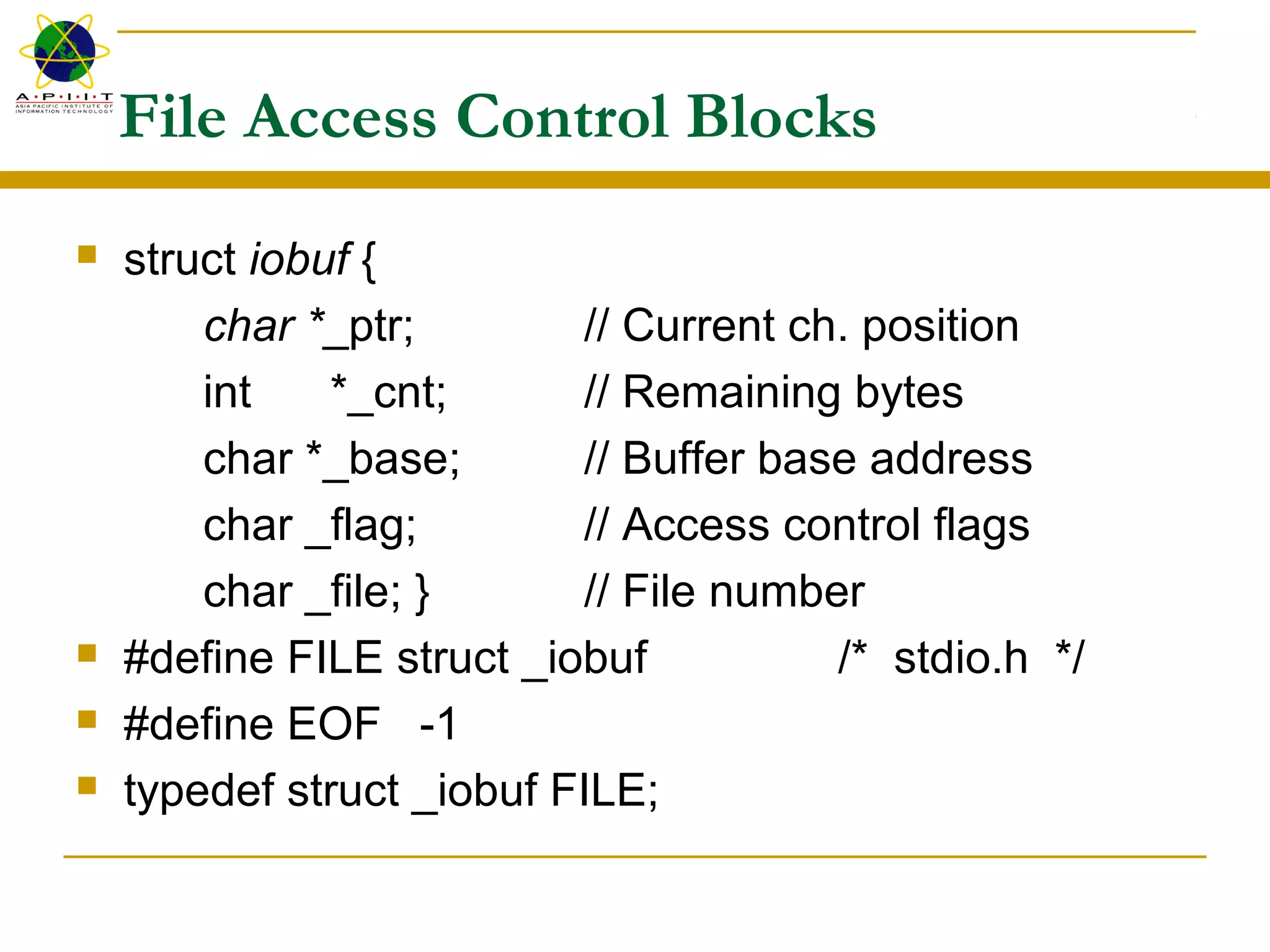 File Access Control Blocks
 struct iobuf {
char *_ptr; // Current ch. position
int *_cnt; // Remaining bytes
char *_base; // Buffer base address
char _flag; // Access control flags
char _file; } // File number
 #define FILE struct _iobuf /* stdio.h */
 #define EOF -1
 typedef struct _iobuf FILE;
 