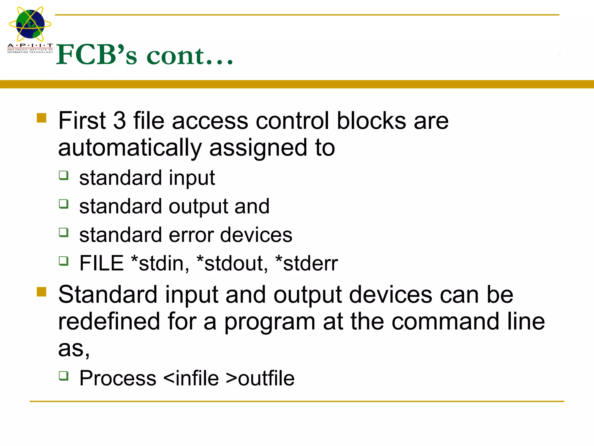 FCB’s cont…
 First 3 file access control blocks are
automatically assigned to
 standard input
 standard output and
 standard error devices
 FILE *stdin, *stdout, *stderr
 Standard input and output devices can be
redefined for a program at the command line
as,
 Process <infile >outfile
 