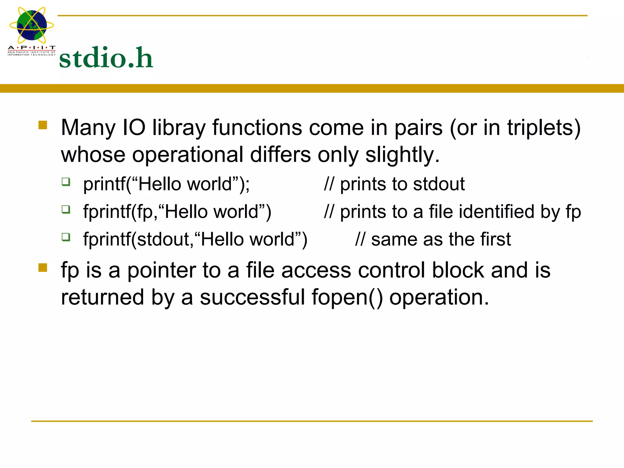 stdio.h
 Many IO libray functions come in pairs (or in triplets)
whose operational differs only slightly.
 printf(“Hello world”); // prints to stdout
 fprintf(fp,“Hello world”) // prints to a file identified by fp
 fprintf(stdout,“Hello world”) // same as the first
 fp is a pointer to a file access control block and is
returned by a successful fopen() operation.
 