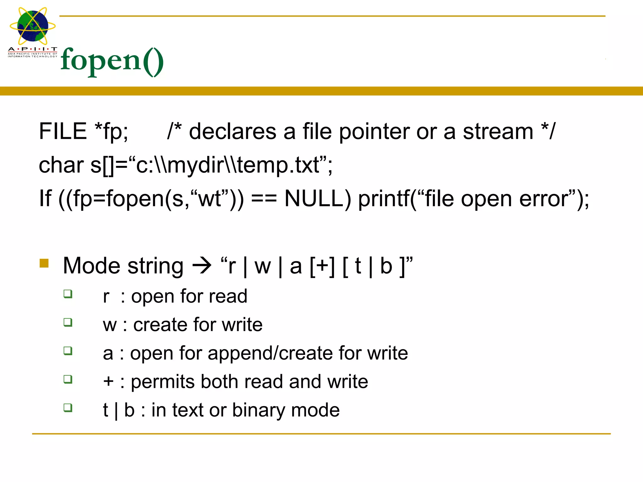 fopen()
FILE *fp; /* declares a file pointer or a stream */
char s[]=“c:mydirtemp.txt”;
If ((fp=fopen(s,“wt”)) == NULL) printf(“file open error”);
 Mode string  “r | w | a [+] [ t | b ]”
 r : open for read
 w : create for write
 a : open for append/create for write
 + : permits both read and write
 t | b : in text or binary mode
 