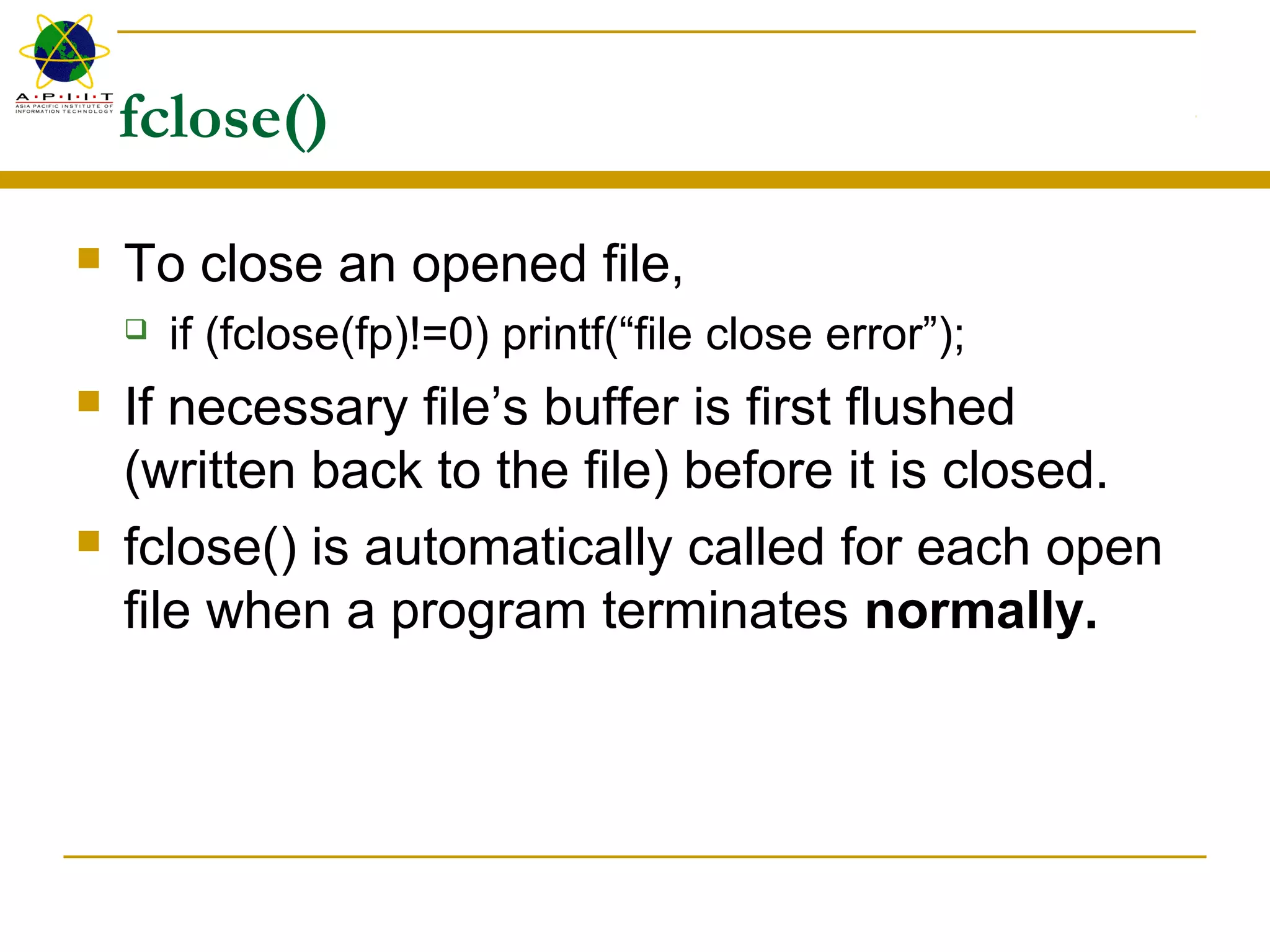 fclose()
 To close an opened file,
 if (fclose(fp)!=0) printf(“file close error”);
 If necessary file’s buffer is first flushed
(written back to the file) before it is closed.
 fclose() is automatically called for each open
file when a program terminates normally.
 