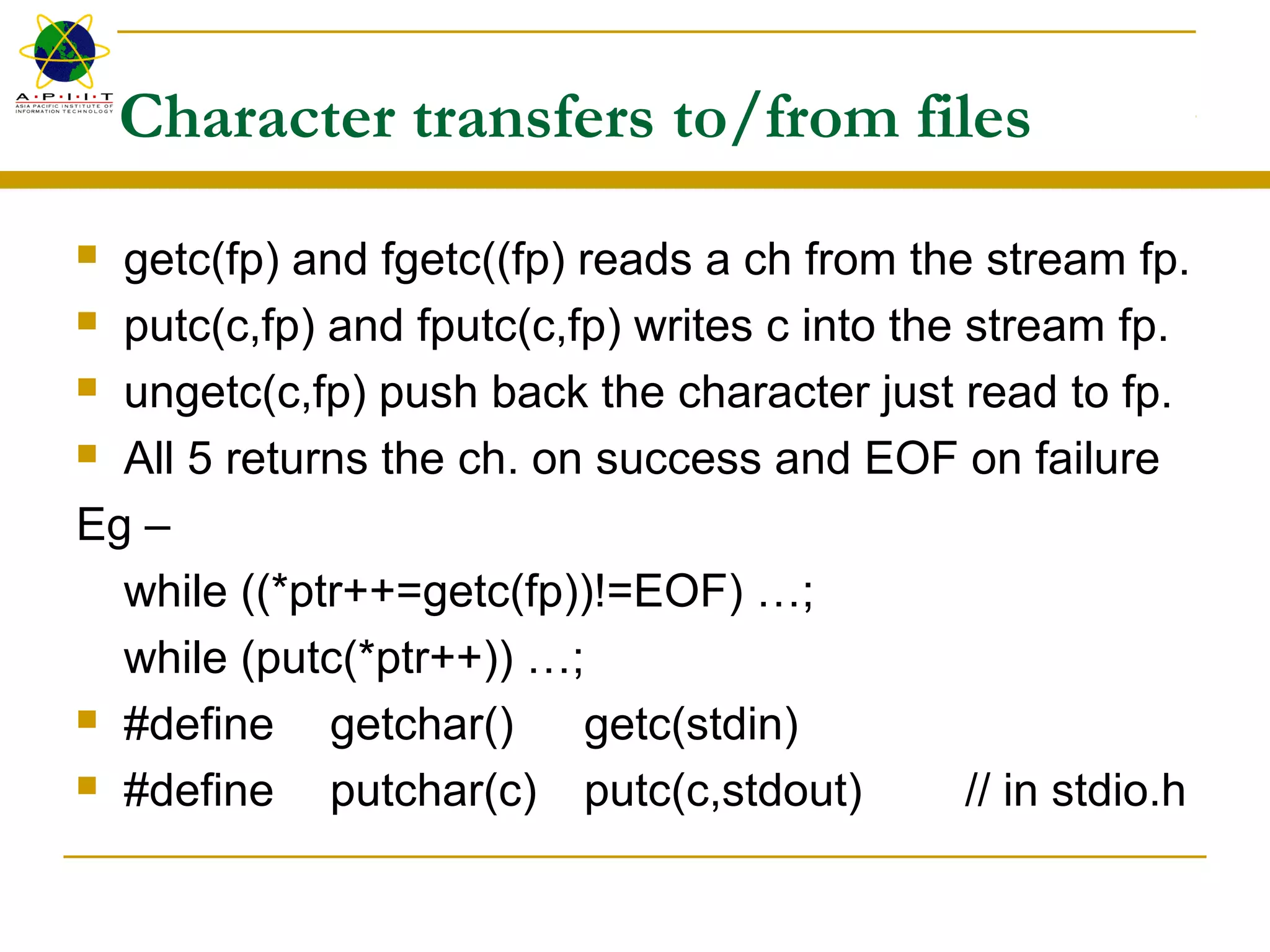 Character transfers to/from files
 getc(fp) and fgetc((fp) reads a ch from the stream fp.
 putc(c,fp) and fputc(c,fp) writes c into the stream fp.
 ungetc(c,fp) push back the character just read to fp.
 All 5 returns the ch. on success and EOF on failure
Eg –
while ((*ptr++=getc(fp))!=EOF) …;
while (putc(*ptr++)) …;
 #define getchar() getc(stdin)
 #define putchar(c) putc(c,stdout) // in stdio.h
 
