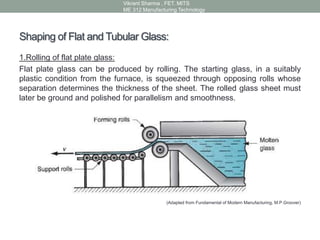 Shaping of Flat and Tubular Glass:
1.Rolling of flat plate glass:
Flat plate glass can be produced by rolling. The starting glass, in a suitably
plastic condition from the furnace, is squeezed through opposing rolls whose
separation determines the thickness of the sheet. The rolled glass sheet must
later be ground and polished for parallelism and smoothness.
(Adapted from Fundamental of Modern Manufacturing, M.P.Groover)
Vikrant Sharma , FET. MITS
ME 312 Manufacturing Technology
 