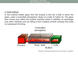 2. Float method:
In this method molten glass from the furnace is fed into a bath in which the
glass, under a controlled atmosphere, floats on a bath of molten tin. The glass
then moves over rollers into another chamber where it solidifies. Its advantage
over other methods such as rolling is that it obtains smooth surfaces that need
no subsequent finishing.
(Adapted from Manufacturing Engineering and Technology, S. Kalpakjian)
Vikrant Sharma , FET. MITS
ME 312 Manufacturing Technology
 