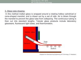 3. Glass tube drawing:
In this method molten glass is wrapped around a rotating hollow cylindrical or
cone-shaped mandrel, and is drawn out by a set of rolls. Air is blown through
the mandrel to prevent the glass tube from collapsing. The continuous tubing is
then cut into standard lengths. Tubular glass products include laboratory
glassware, fluorescent light tubes, and thermometers.
(Adapted from Manufacturing Engineering and Technology, S. Kalpakjian)
Vikrant Sharma , FET. MITS
ME 312 Manufacturing Technology
 