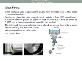 Glass Fibers:
Glass fibers are used in applications ranging from insulation wool to fiber optics
communications lines
Continuous glass fibers are drawn through multiple orifices (200 to 400 holes)
in heated platinum plates, at speed as high as 500 m/s. Fibers as small as
0.0025 mm in diameter can be produced by this method.
The individual fibers are collected into a strand by reeling them onto a spool.
Before spooling, the fibers are coated
with various chemicals to lubricate
and protect them.
Vikrant Sharma , FET. MITS
ME 312 Manufacturing Technology
 