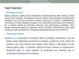 Heat Treatment:
Annealing of Glass
Glass products usually have undesirable internal stresses after forming, which
reduce their strength. Annealing is done to relieve these stresses; the treatment
therefore has the same function in glass working as it does in metalworking.
Annealing involves heating the glass to an elevated temperature and holding it
for a certain period to eliminate stresses and temperature gradients, then
slowly cooling the glass to suppress stress formation, followed by more rapid
cooling to room temperature. Annealing temperatures are around 500 C.
 Tempering of Glass
Heating to a temperature somewhat above annealing temperature into the
plastic range, followed by quenching of surfaces, usually by air jets. When the
surfaces cool, they contract and harden while interior is still plastic. As the
internal glass cools, it contracts, putting the hard surfaces in compression.
Tempered glass is more resistant to scratching and breaking due to
compressive stresses on its surfaces.
Vikrant Sharma , FET. MITS
ME 312 Manufacturing Technology
 