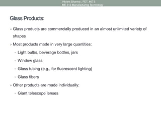 Glass Products:
Glass products are commercially produced in an almost unlimited variety of
shapes
Most products made in very large quantities:
• Light bulbs, beverage bottles, jars
• Window glass
• Glass tubing (e.g., for fluorescent lighting)
• Glass fibers
Other products are made individually:
• Giant telescope lenses
Vikrant Sharma , FET. MITS
ME 312 Manufacturing Technology
 