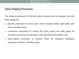 Glass Shaping Processes:
The shaping processes to fabricate glass products can be grouped into only
three categories:
(1) discrete processes for piece ware, which includes bottles, light bulbs, and
other individual items;
(2) continuous processes for making flat glass (sheet and plate glass for
windows) and tubing (for laboratory ware and fluorescent lights); and
(3) fiber-making processes to produce fibers for insulation, fiberglass
composite materials, and fiber optics.
Vikrant Sharma , FET. MITS
ME 312 Manufacturing Technology
 